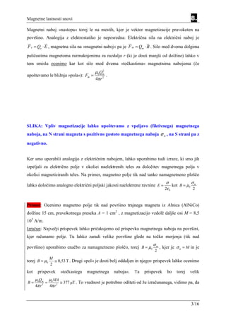 Magnetne lastnosti snovi                                                                            8.
Magnetni naboj »nastopa« torej le na mestih, kjer je vektor magnetizacije pravokoten na
površino. Analogija z elektrostatiko je neposredna: Električna sila na električni naboj je
F e = Qe ⋅ E , magnetna sila na »magnetni naboj« pa je F m = Qm ⋅ B . Silo med dvema dolgima
paličastima magnetoma razmaknjenima za razdaljo r (ki je dosti manjši od dolžine) lahko v
tem smislu ocenimo kar kot silo med dvema »točkastima« magnetnima nabojema (če
                                       µ0Qm
                                          2
upoštevamo le bližnja »pola«): Fm =             .
                                        4πr 2




SLIKA: Vpliv magnetizacije lahko upoštevamo z vpeljavo (fiktivnega) magnetnega
naboja, na N strani magneta s pozitivno gostoto magnetnega naboja σ m , na S strani pa z
negativno.


Ker smo uporabili analogijo z električnim nabojem, lahko uporabimo tudi izraze, ki smo jih
izpeljali za električno polje v okolici naelektrenih teles za določitev magnetnega polja v
okolici magnetiziranih teles. Na primer, magnetno polje tik nad tanko namagnetneno ploščo
                                                                                σ                   σm
lahko določimo analogno električni poljski jakosti naelektrene ravnine E =             kot B = µ0
                                                                                2ε 0                2


Primer: Ocenimo magnetno polje tik nad površino trajnega magneta iz Alnica (AlNiCo)
dolžine 15 cm, pravokotnega preseka A = 1 cm2 , z magnetizacijo vzdolž daljše osi M = 8,5
105 A/m.
Izračun: Največji prispevek lahko pričakujemo od prispevka magnetnega naboja na površini,
kjer računamo polje. Tu lahko zaradi velike površine glede na točko merjenja (tik nad
                                                                        σm
površino) uporabimo enačbo za namagnetneno ploščo, torej B = µ0              , kjer je σ m = M in je
                                                                         2
               M
torej B = µ0     ≅ 0,53 T . Drugi »pol« je dosti bolj oddaljen in njegov prispevek lahko ocenimo
               2
kot    prispevek     »točkastega   magnetnega       naboja«.   Ta   prispevek    bo      torej   velik
      µ0Qm µ0 MA
B=           =        ≅ 377 µT . To vrednost je potrebno odšteti od že izračunanega, vidimo pa, da
      4π r 2   4π r 2



                                                                                                    3/16
 