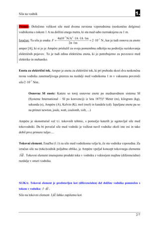 Sila na vodnik                                                                                1.

Primer: Določimo velikost sile med dvema ravnima vzporednima (neskončno dolgima)
vodnikoma s tokom 1 A na dolžini enega metra, ki sta med sabo razmaknjena za 1 m.
                                4π10−7 N/A 2 ⋅1A ⋅1A ⋅1m
Izračun: Ta sila je enaka F =                            = 2 ⋅10−7 N , kar je tudi osnova za enoto
                                        2π ⋅1m
amper [A], ki si jo je Ampère prislužil za svoja pomembna odkritja na področju raziskovanja
električnih pojavov. To je tudi edina električna enota, ki jo potrebujemo za povezavo med
elektriko in mehaniko.


Enota za električni tok. Amper je enota za električni tok, ki pri prehodu skozi dva neskončna
ravna vodnika zanemarljivega prereza na razdalji med vodnikoma 1 m v vakuumu povzroči
silo 2 ⋅10−7 N/m .


        Osnovne SI enote: Katere so torej osnovne enote po mednarodnem sistemu SI
        (Systeme International – SI po konvenciji iz leta 1875)? Meter (m), kilogram (kg),
        sekunda (s), Ampère (A), Kelvin (K), mol (mol) in kandela (cd). Izpeljane enote pa so
        na primer newton, joule, watt, coulomb, volt, ...)


Ampère je skonstrurial več t.i. tokovnih tehtnic, s pomočjo katerih je ugotavljal sile med
tokovodniki. Da bi povečal sile med vodniki je večkrat navil vodnike okoli iste osi in tako
dobil prve primere tuljav....


Tokovni element. Enačba (1.1) za silo med vodnikoma velja le, če sta vodnika vzporedna. Za
izračun sile na (toko)vodnik poljubne oblike, je Ampère vpeljal koncept tokovnega elementa
I dl . Tokovni element imenujemo produkt toka v vodniku z vektorjem majhne (diferencialne)
razdalje v smeri vodnika.




SLIKA: Tokovni element je predstavljen kot (diferencialen) del dolžine vodnika pomnožen s
tokom v vodniku: I ⋅ d l .

Silo na tokovni element I1dl1 lahko zapišemo kot




                                                                                              2/7
 