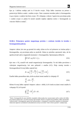 Magnetne lastnosti snovi                                                                                 8.
kjer je l dolžina srednje poti in N število ovojev. Polje lahko izmerimo na primer s
postavitvijo Hallove sonde v sredino ovojev. Nato vzamemo toroidno jedro iz feromagnetika
in ga ovijemo z enakim številom ovojev. Pri vzbujanju s tokom I ugotovimo povečanje polja
v sredini ovojev (v praksi bi morali narediti majhno odprtino (režo) v feromagnetik za
vstavitev Hallove sonde)2.




SLIKA: Primerjava gostote magnetnega pretoka v zračnem toroidu in toroidu s
feromagnetnim jedrom.


Amperov zakon, kot smo ga poznali do sedaj, očitno ne bo več primeren za izračun polja v
feromagnetiku, saj povečanja polja ne predvidi. Zakon je potrebno spremeniti tako, da bo
upošteval tudi vplive magnetnih momentov v feromagnetiku. Spremenjena oblika bo

                            ∫ B ⋅ dl = µ N ( I + I
                            L
                                          0          m   ),                                            (8.4)

kjer smo z NIm označili tok zaradi magnetizacije feromagnetika. Ta tok lahko povežemo z
vektorjem magnetizacije, kot smo prikazali z enačbo (8.2). Polje znotraj toroida s
feromagnetikom bi torej lahko zapisali kot
                                    NI NI m        NI    
                            B = µ0    +      = µ0     +M .                                         (8.5)
                                    l   l          l     
Enačbo lahko preuredimo tako, da bo na desni strani enačbe le vzbujanje NI
                             B            NI
                                 −M =        .                                                         (8.6)
                            µ0             l
Očitno bi torej lahko zapisali Amperov zakon v obliki, ki bi imela na desni strani enačbe le
vzbujanje NI, če bi pisali
                                 B       
                            ∫µ
                            L    0
                                      − M  ⋅ dl = NI .
                                          
                                                                                                       (8.7)


2
  Reža v feomagnetiku bo sicer nekoliko zmanjšala velikost polja, kar s poznavanjem vpliva zračne reže lahko
pri izračunu upoštevamo. (To bomo kasneje tudi naredili.) Da bi se izognili temu problemu, lahko spremembo
velikosti polja v feromagnetiku ugotovimo tudi posredno z vzbujanjem z izmeničnim signalom in merjenjem
inducirane napetosti na dodatnem (sekundarnem) navitju na toroidu. Tudi to bomo spoznali v nadaljevanju.


                                                                                                         5/16
 