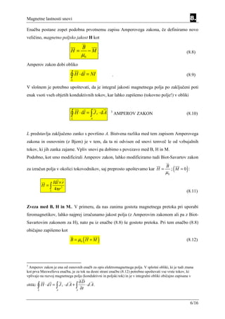 Magnetne lastnosti snovi                                                                                     8.
Enačba postane zopet podobna prvotnemu zapisu Amperovega zakona, če definiramo novo
veličino, magnetno poljsko jakost H kot

                                        B
                                 H=          −M .                                                        (8.8)
                                        µ0
Amperov zakon dobi obliko

                                 ∫ H ⋅ dl = NI
                                 L
                                                             .                                           (8.9)

V slošnem je potrebno upoštevati, da je integral jakosti magnetnega polja po zaključeni poti
enak vsoti vseh objetih konduktivnih tokov, kar lahko zapišemo (tokovno polje!) v obliki



                                 ∫ H ⋅ dl = ∫ J
                                 L            A
                                                   c   ⋅dA   3
                                                                 AMPEROV ZAKON                           (8.10)



L predstavlja zaključeno zanko s površino A. Bistvena razlika med tem zapisom Amperovega
zakona in osnovnim (z Bjem) je v tem, da ta ni odvisen od snovi temveč le od vzbujalnih
tokov, ki jih zanka zajame. Vpliv snovi pa dobimo s povezavo med B, H in M.
Podobno, kot smo modificirali Amperov zakon, lahko modificiramo tudi Biot-Savartov zakon

za izračun polja v okolici tokovodnikov, saj preprosto upoštevamo kar H =
                                                                                            B
                                                                                           µ0
                                                                                                (
                                                                                                ; M =0 : )
                    Idl × r
             H =∫
                     4πr 3
                L                                                                                        (8.11)


Zveza med B, H in M.. V primeru, da nas zanima gostota magnetnega pretoka pri uporabi
feromagnetikov, lahko najprej izračunamo jakost polja (z Amperovim zakonom ali pa z Biot-
Savartovim zakonom za H), nato pa iz enačbe (8.8) še gostoto pretoka. Pri tem enačbo (8.8)
običajno zapišemo kot

                                        (
                                 B = µ0 H + M          )                                                 (8.12)




3
 Amperov zakon je ena od osnovnih enačb za opis elektromagnetnega polja. V splošni obliki, ki je tudi znana
kot prva Maxwellova enačba, je za tok na desni strani enačbe (8.12) potrebno upoštevati vse vrste tokov, ki
vplivajo na razvoj magnetnega polja (konduktivni in poljski tok) in je v integralni obliki običajno zapisana v
                                       ∂D
obliki   ∫ H ⋅dl = ∫ J
         L            A
                          c   ⋅d A+ ∫
                                     A
                                       ∂t
                                          ⋅ d A.



                                                                                                             6/16
 