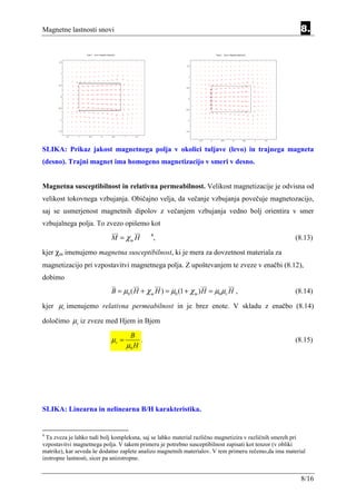Magnetne lastnosti snovi                                                                                 8.




SLIKA: Prikaz jakost magnetnega polja v okolici tuljave (levo) in trajnega magneta
(desno). Trajni magnet ima homogeno magnetizacijo v smeri v desno.


Magnetna susceptibilnost in relativna permeabilnost. Velikost magnetizacije je odvisna od
velikost tokovnega vzbujanja. Običajno velja, da večanje vzbujanja povečuje magnetozacijo,
saj se usmerjenost magnetnih dipolov z večanjem vzbujanja vedno bolj orientira v smer
vzbujalnega polja. To zvezo opišemo kot
                            M = χm H        4
                                                ,                                                     (8.13)

kjer χm imenujemo magnetna susceptibilnost, ki je mera za dovzetnost materiala za
magnetizacijo pri vzpostavitvi magnetnega polja. Z upoštevanjem te zveze v enačbi (8.12),
dobimo
                            B = µ0 ( H + χ m H ) = µ0 (1 + χ m ) H = µ0 µr H ,                        (8.14)

kjer µr imenujemo relativna permeabilnost in je brez enote. V skladu z enačbo (8.14)

določimo µr iz zveze med Hjem in Bjem

                                    B
                            µr =        .                                                             (8.15)
                                   µ0 H




SLIKA: Linearna in nelinearna B/H karakteristika.


4
  Ta zveza je lahko tudi bolj kompleksna, saj se lahko material različno magnetizira v različnih smereh pri
vzpostavitvi magnetnega polja. V takem primeru je potrebno susceptibilnost zapisati kot tenzor (v obliki
matrike), kar seveda še dodatno zaplete analizo magnetnih materialov. V tem primeru rečemo,da ima material
izotropne lastnosti, sicer pa anizotropne.


                                                                                                         8/16
 