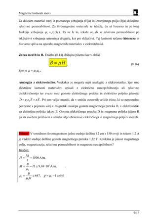 Magnetne lastnosti snovi                                                                     8.
Za določen material torej iz poznanega vzbujanja (Hja) in izmerjenega polja (Bja) določimo
relativno permeabilnost. Za feromagnetne materiale se izkaže, da ni linearna in je torej
funkcija vzbujanja µr = µ r ( H ) . Pa ne le to, izkaže se, da se relativna permeabilnost po
izključitvi vzbujanja spreminja drugače, kot pri vključitvi. Tej lastnosti rečemo histereza in
bistveno vpliva na uporabo magnetnih materialov v elektrotehniki.


Zveza med B in H. Enačbo (8.14) običajno pišemo kar v obliki

                        B = µH            ,                                                (8.16)
kjer je µ = µr µ0 .


Analogija z elektrostatiko. Vsekakor je mogoče najti analogijo z elektrostatiko, kjer smo
električne lastnosti materialov opisali z električno susceptibilnostjo ali relativno
dielektričnostjo ter zvezo med gostoto električnega pretoka in električno poljsko jakostjo
D = ε r ε 0 E = ε E . Pri tem velja omeniti, da v smislu osnovnih veličin (tiste, ki so neposredno
povezane s pojmom sile) v magnetiki nastopa gostota magnetnega pretoka B, v elektrostatiki
pa električna poljska jakost E. Gostota električnega pretoka D in magnetna poljska jakost H
pa sta uvedeni predvsem v smislu lažje obravnave električnega in magnetnega polja v snoveh.




Primer: V toroidnem feromagnetnem jedru srednje dolžine 12 cm s 150 ovoji in tokom 1,2 A
je vzdolž srednje dolžine gostota magnetnega pretoka 1,22 T. Kolikšna je jakost magnetnega
polja, magnetizacija, relativna permeabilnost in magnetna susceptibilnost?
Izračun:
   NI
H=    = 1500 A/m,
    l
   B
M=    − H ≅ 9, 69 ⋅ 105 A/m,          .
       µ0
        B
µr =        ≅ 647, χ = µr − 1 ≅ 646
       µ0 H




                                                                                             9/16
 
