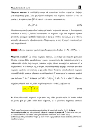 Magnetne lastnosti snovi                                                                   8.
Magnetna napetost. V enačbi (8.9) nastopa tok pomnožen s številom ovojev kot vzbujanje
(vir) magnetnega polja. Zato ga pogosto imenujemo tudi magnetna napetost Θ = NI in

enačbo (8.9) zapišemo kot            ∫ H ⋅ dl = Θ
                                     L
                                                    ali v obratnem vrstnem redu kot

                       Θ=            ∫ H ⋅ dl .                                          (8.17)
                                     L

Magnetna napetost je pomemben koncept pri analizi magnetnih sestavov iz feromagnetnih
materialov in navitij, ki jih lahko obravnavamo kot magnetna vezja. Tam magnetna napetost
predstavlja analogijo z električno napetostjo, le da se je potrebno zavedati, da je to v bistvu
vzbujalni tok pomnožen s številom ovojev. Njegova enota je torej A(mpere), pogosto rečemo
tudi Amperski ovoji.


Primer: Določimo magnetno napetost iz prejšnjega primera. Izračun: Θ = NI = 180 Aov.        .


Magnetni potencial5. Če obstaja magnetna napetost, ali obstaja tudi magnetni potencial?
Obstaja, oziroma, lahko ga definiramo, vendar z eno omejitvijo. Za električni potencial je v
elektrostatiki veljalo, da je integral električne poljske jakosti po zaključeni poti enak nič, v
magnetostatiki pa to ne velja, saj je integral jakosti magnetnega polja po zaključeni poti enak
magnetni napetosti, oziroma toku, ki ga zanka oklene. Torej ima smisel definirati magnetni
potencial le tedaj, ko ga ne računamo po zaključeni poti. V tem primeru bo magnetna napetost
                                                                   T2

med točkama T1 in T2 določena kot Vm (T1 ) − Vm (T2 ) = ∫ H ⋅ dl . Če si v točki T2 izberemo
                                                                   T1


magnetni potencial enak nič, lahko magnetni potencial v točki T1 zapišemo kot
                            T2 (Vm = 0)

               Vm (T1 ) =       ∫
                                T1
                                          H ⋅dl .                                        (8.18)



Ko bomo obravnavali magnetna vezja bomo torej lahko govorili o tem, da imamo vzdolž
zaključene poti po jedru delne padce napetosti, ki so posledica magnetnih upornosti



5
  Bolj natančno rečemo magnetnemu potencialu, ki ga opisuje enačba (8.18) skalarni
magnetni potencial, saj poznamo tudi vektorski magnetni potencial. Že ime samo pove, da
je slednji definiran kot vektor (običajno zapisan s simbolom A) in ima v teoriji
elektromagnetike pomembno vlogo, ga pa v okviru tega predmeta zaradi dodatne zahtevnosti
ne obravnavamo.


                                                                                          10/16
 