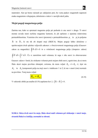 Magnetne lastnosti snovi                                                                  8.
materialov. Ker pa bomo računali po zaključeni poti, bo vsota padcev magnetnih napetosti
enaka magnetnim vzbujanjem, določenim s tokovi v navitjih okoli jedra.


Mejni pogoji magnetnega polja


Zanima nas, kako se spremeni magnetno polje pri prehodu iz ene snovi v drugo. Ti snovi
morata seveda imeti različne magnetne lastnosti, ki jih opišemo z njunima relativnima
permeabilnostima. Vzemimo dve snovi (prostora) s permeabilnostima µ1 in          µ2 in poljema

B1 in     B 2 , ki sta tik ob skupni meji (SKICA). Mejne pogoje lahko določimo z
upoštevanjem dveh splošno veljavnih zakonov: o brezizvornosti magnetnega polja (Gaussov
zakon za magnetiko)         ∫ B⋅dA = 0
                             A
                                          in o vrtinčnosti magnetnega polja (Amperov zakon)


∫ H ⋅ dl = ∫ J ⋅ d A .
L           A
                         Če si zamislimo mali volumen, ki sega v obe snovi in obravnavamo

Gaussov zakon v limiti, ko stiskamo volumen proti mejam obeh snovi, ugotovimo, da se mora
fluks skozi mejno površino ohranjati, oziroma, da mora veljati Bn 2 ⋅ A = Bn1 ⋅ A , kjer sta

Bn1 in     Bn 2 komponenti polja na meji snovi z indeksom 1 in 2, ki sta v smeri (iste) normale
na površino. Torej mora veljati

                            Bn 2 = Bn1.                                                 (8.19)

                                                       (       )
V vektorski obliki pa enačbo (8.19) zapišemo kot e n ⋅ B 2 − B1 = 0 .




SLIKA: Skica dveh snovi in meje, fluks skozi mali volumen pri stiskanju v smeri meje.
stranski fluksi se izničijo, normalni se ohrani.




                                                                                         11/16
 