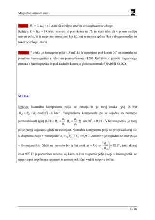 Magnetne lastnosti snovi                                                                          8.


Primer: Ht1 = 0, Ht2 = 10 A/m. Skicirajmo smer in velikost tokovne obloge.
Rešitev: K = Ht2 = 10 A/m, smer pa je pravokotna na Ht2 in sicer tako, da v prvem mediju
ustvari polje, ki je nasprotno usmerjeno kot Ht2, saj se morata vpliva H-ja v drugem mediju in
tokovne obloge izničiti.


Primer: V zraku je homogeno polje 1,5 mT, ki je usmerjeno pod kotom 300 na normalo na
površino feromagnetika z relativno permeabilnostjo 1200. Kolikšna je gostota magnetnega
pretoka v feromagnetiku in pod kakšnim kotom je glede na normalo? NARIŠI SLIKO.




SLIKA:


Izračun: Normalna komponenta polja se ohranja in je torej enaka (glej (8.19))
Bn 2 = Bn1 = B1 ⋅ cos(300 ) = 1,3mT . Tangencialna komponenta pa se »ojača« za razmerje

                                       µ2        µ
permeabilnosti (glej (8.21)): Bt 2 =      ⋅ Bt1 = 2 ⋅ B1 ⋅ sin(300 ) = 0,9 T . V feromagnetiku je torej
                                       µ1        µ1
polje precej »ojačano« glede na zunanjost. Normalna komponenta polja ne prispeva skoraj nič
k skupnemu polju v notranjosti: B2 = Bn 2 + Bt 2 = 0,9T . Zanimivo je pogledati še smer polja

                                                             B 
v feromagnetiku. Glede na normalo bo ta kot enak α = Arc tan  t 2  = 98,90 , torej skoraj
                                                              Bn 2 
enak 900. To je pomemben rezultat, saj kaže, da čim magnetno polje vstopi v feromagnetik, se
njegova pot popolnoma spremeni in usmeri praktično vzdolž njegove oblike.




                                                                                                13/16
 