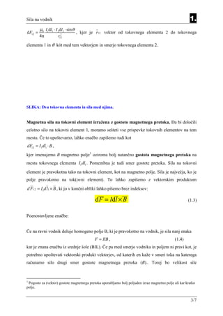Sila na vodnik                                                                                           1.
         µ0 I1dl1 ⋅ I 2dl2 ⋅ sin θ
dF12 =                  2
                                     , kjer je r12 vektor od tokovnega elementa 2 do tokovnega
         4π           r12

elementa 1 in θ kót med tem vektorjem in smerjo tokovnega elementa 2.




SLIKA: Dva tokovna elementa in sila med njima.


Magnetna sila na tokovni element izražena z gostoto magnetnega pretoka. Da bi določili
celotno silo na tokovni element 1, moramo sešteti vse prispevke tokovnih elementov na tem
mestu. Če to upoštevamo, lahko enačbo zapišemo tudi kot
dF12 = I1dl1 ⋅ B ,
kjer imenujemo B magnetno polje1 oziroma bolj natančno gostota magnetnega pretoka na
mestu tokovnega elementa I1dl1 . Pomembna je tudi smer gostote pretoka. Sila na tokovni
element je pravokotna tako na tokovni element, kot na magnetno polje. Sila je največja, ko je
polje pravokotno na tok(ovni element). To lahko zapišemo z vektorskim produktom
d F 12 = I1dl1 × B , ki jo v končni obliki lahko pišemo brez indeksov:

                                              d F = Id l × B                                            (1.3)


Poenostavljene enačbe:


Če na ravni vodnik deluje homogeno polje B, ki je pravokotno na vodnik, je sila nanj enaka
                                             F = IlB ,                                          (1.4)
kar je znana enačba iz srednje šole (BIL). Če pa med smerjo vodnika in poljem ni pravi kot, je
potrebno upoštevati vektorski produkt vektorjev, od katerih en kaže v smeri toka na katerega
računamo silo drugi smer gostote magnetnega pretoka (B).. Torej bo velikost sile



1
 Pogosto za (vektor) gostote magnetnega pretoka uporabljamo bolj poljuden izraz magnetno polje ali kar kratko
polje.


                                                                                                          3/7
 
