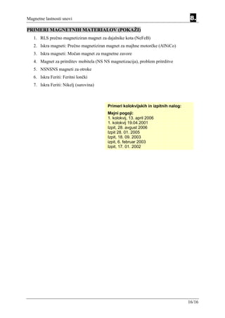 Magnetne lastnosti snovi                                                             8.
PRIMERI MAGNETNIH MATERIALOV (POKAŽI)
   1. RLS prečno magnetiziran magnet za dajalnike kota (NeFeB)
   2. Iskra magneti: Prečno magnetiziran magnet za majhne motorčke (AlNiCo)
   3. Iskra magneti: Močan magnet za magnetne zavore
   4. Magnet za pritrditev mobitela (NS NS magnetizacija), problem pritrditve
   5. NSNSNS magneti za otroke
   6. Iskra Feriti: Feritni lončki
   7. Iskra Feriti: Nikelj (surovina)



                                          Primeri kolokvijskih in izpitnih nalog:
                                          Mejni pogoji:
                                          1. kolokvij, 13. april 2006
                                          1. kolokvij 19.04.2001
                                          Izpit, 28. avgust 2006
                                          Izpit 28. 01. 2005
                                          Izpit, 18. 09. 2003
                                          izpit, 6. februar 2003
                                          Izpit, 17. 01. 2002




                                                                                    16/16
 