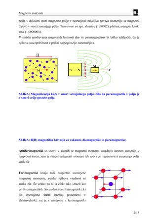 Magnetni materiali                                                                        9.
polje v določeni meri magnetno polje v notranjosti nekoliko poveča (usmerijo se magnetni
dipoli) v smeri zunanjega polja. Take snovi so npr. aluminij (1,00002), platina, mangan, kisik,
zrak (1,0000004).
V smislu upoštevanja magnetnih lastnosti dia- in paramagnetikov bi lahko zaključili, da je
njihova susceptibilnost v praksi najpogostelje zanemarljiva.




SLIKA: Magnetizacija kaže v smeri vzbujalnega polja. Sila na paramagnetik v polju je
v smeri večje gostote polja.




SLIKA: B(H) magnetilna krivulja za vakuum, diamagnetike in paramagnetike.


Antiferimagnetiki so snovi, v katerih se magnetni momenti sosednjih atomov usmerijo v
nasprotni smeri, zato je skupen magnetni moment teh snovi pri vzpostavitvi zunanjega polja
enak nič.


Ferimagnetiki imajo tudi nasprotno usmerjene
magnetne momente, vendar njihova vrednost ni
enaka nič. Še vedno pa ni ta efekt tako izrazit kot
pri feromagnetikih. So pa določeni ferimagnetiki, ki
jih   imenujemo      feriti   izredno   pomembni   v
elektrotehniki, saj je v nasprotju z feromagnetiki


                                                                                          2/13
 