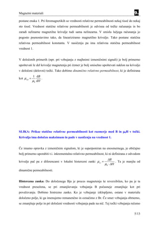Magnetni materiali                                                                       9.
postane enaka 1. Pri feromagnetikih so vrednosti relativne permeabilnosti nekaj tisoč do nekaj
sto tisoč. Vrednost statične relativne permeabilnosti je odvisna od točke računanja in bo
zaradi nelinarne magnetilne krivulje tudi sama nelinearna. V smislu lažjega računanja jo
pogosto poenostavimo tako, da lineariziramo magnetilno krivuljo. Tako postane statična
relativna permeabilnost konstanta. V nasičenju pa ima relativna statična permeabilnost
vrednost 1.


V določenih primerih (npr. pri vzbujanju z majhnimi izmeničnimi signali) je bolj primerno
upoštevati le del krivulje magnetenja pri čemer je bolj smiselno upoštevati naklon na krivuljo
v določeni (delovni) točki. Tako dobimo dinamično relativno permeabilnost, ki je definirana
             1 dB
kot µr,d =          .
             µ 0 dH




SLIKA: Prikaz statične relativne permeabilnosti kot razmerje med B in µ0H v točki.
Krivulja ima določen maksimum in pade v nasičenju na vrednost 1.


Če imamo opravka z izmeničnim signalom, ki je superponiran na enosmernega, je običajno
bolj primerno uporabiti t.i. inkrementalno relativno permeabilnost, ki ni definirana z odvodom
                                                                    ∆B
krivulje pač pa z diferencami v lokalni histerezni zanki µr,i =            . Ta je manjša od
                                                                  µ0 ⋅ ∆ H
dinamične permeabilnosti.


Histerezna zanka: Do določenega Bja je proces magnetenja še reverzibilen, ko pa je ta
vrednost presežena, se pri zmanjševanju vzbujanja B počasneje zmanjšuje kot pri
povečevanju. Dobimo histrezno zanko. Ko je vzbujanje izklopljeno, ostane v materialu
določeno polje, ki ga imenujemo remanenčno in označimo z Br. Če smer vzbujanja obrnemo,
se zmanjšuje polje in pri določeni vrednosti vzbujanja pade na nič. Tej točki vzbujanja rečemo


                                                                                         5/13
 