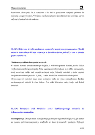 Magnetni materiali                                                                        9.
koercitivna jakost polja in jo označimo s Hc. Pri še povečanem vzbujanju pridemo do
nasičenja v negativni smeri. Vzbujanje zopet zmanjšujemo do nič in nato do nasičenja, kjer se
začetna in končna krivulja stakneta.




SLIKA: Histerezna krivulja s prikazom remanenčne gostote magnetnega pretoka (Br), ki
ostane v materialu po izklopu vzbujanja in koercitivne jakost polja (Hc), kjer je gostota
pretoka enaka nič.


Mehkomagnetni in trdomagnetni materiali.
Če želimo material uporabiti kot trajni magnet, je primerno uporabiti material, ki ima veliko
vrednost remanenčne gostote polja. Poleg tega je pomembno tudi, da ga ni lahko razmagnetiti,
torej mora imeti veliko tudi koercitivno jakost polja. Najboljši materiali za trajni magnet
imajo veliko vrednost produkta Hc in Br. Takim materialom rečemo tudi trdomagnetni.
Mehkomagnetni materiali imajo ozko histerezno zanko in veliko permeabilnost. Tipičen
mehkomagnetni material je čisto železo. Zelo ozke histerezne zanke imajo tudi feritni
materiali.




SLIKA:       Primerjava   med    histerezno   zanko    mehkomagnetnega        materiala     in
trdomagnetnega materiala.


Razmagnetenje. Običajni način razmagnetenja je zmanjševanje izmeničnega polja, pri čemer
pa moramo začeti razmagnetenje z amplitudo, pri kateri je material v nasičenju. Določeni


                                                                                          6/13
 