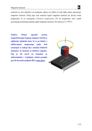 Magnetni materiali                                                                   9.
materiali so zelo občutljivi na mehanske udarce (so krhki), ki tudi lahko delno spremenijo
magnetne lastnosti. Poleg tega vsak material izgubi magnetne lastnosti pri dovolj visoki
temperaturi, ki jo imenujemo Curiejeva temperatura. Pri tej temperaturi snov zaradi
povečanega termičnega gibanja izgubi magnetne lastnosti. Pri železu je Tc=7700 C.




SLIKA:       Primer       uporabe         prečno
magnetiziranega trajnega magneta NeFeB za
aplikacijo dajalnika kota, ki se ga določa z
odčitavanjem     magnetnega      polja.     Pod
senzorjem se nahaja čip z množico Hallovih
elementov in elementi za obdelavo signalov.
Čip   je   bil   razvit   na    Fakulteti     za
elektrotehniko v Ljubljani, celotni produkt
pa trži slovensko podjetje RLS: www.rls.si.




                                                                                     7/13
 