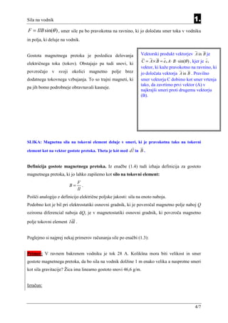 Sila na vodnik                                                                                1.
F = IlB sin(θ ) , smer sile pa bo pravokotna na ravnino, ki jo določata smer toka v vodniku
in polja, ki deluje na vodnik.


Gostota magnetnega pretoka je posledica delovanja               Vektorski produkt vektorjev A in B je
                                                                C = A × B = en A ⋅ B ⋅ sin(θ ) , kjer je e n
električnega toka (tokov). Obstajajo pa tudi snovi, ki
                                                                vektor, ki kaže pravokotno na ravnino, ki
povzročajo v svoji okolici magnetno polje brez                  jo določata vektorja A in B . Pravilno
dodatnega tokovnega vzbujanja. To so trajni magneti, ki         smer vektorja C dobimo kot smer vrtenja
                                                                tako, da zavrtimo prvi vektor (A) v
pa jih bomo podrobneje obravnavali kasneje.
                                                                najkrajši smeri proti drugemu vektorju
                                                                (B).




SLIKA: Magnetna sila na tokovni element deluje v smeri, ki je pravokotna tako na tokovni

element kot na vektor gostote pretoka. Theta je kót med dl in B .


Definicija gostote magnetnega pretoka. Iz enačbe (1.4) tudi izhaja definicija za gostoto
magnetnega pretoka, ki jo lahko zapišemo kot silo na tokovni element:
                               F
                        B=        .
                               Il
Poišči analogijo z definicijo električne poljske jakosti: sila na enoto naboja.
Podobno kot je bil pri elektrostatiki osnovni gradnik, ki je povzročal magnetno polje naboj Q
oziroma diferencial naboja dQ, je v magnetostatiki osnovni gradnik, ki povzroča magnetno
polje tokovni element I dl .


Poglejmo si najprej nekaj primerov računanja sile po enačbi (1.3):


Primer: V ravnem bakrenem vodniku je tok 28 A. Kolikšna mora biti velikost in smer
gostote magnetnega pretoka, da bo sila na vodnik dolžine 1 m enako velika a nasprotne smeri
kot sila gravitacije? Žica ima linearno gostoto snovi 46,6 g/m.


Izračun:



                                                                                               4/7
 