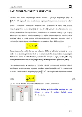 Magnetni materiali                                                                          9.

RAČUNANJE MAGNETNIH STRUKTUR

Spoznali smo obliko Amperovega zakona izraženo z jakostjo magnetnega polja H:

∫ H ⋅ dl = NI . Ugotovili smo, da je ta oblika zapisa posebno primerna za obravnavo polja v
L

snoveh z izraženimi magnetnimi lastnostmi (npr. feromagnetiki). Zveza med gostoto

                                                      (        )
magnetnega pretoka in jakostjo polja je B = µ0 H + M = µr µ0 H = µ H , kjer je zveza lahko

podana v matematični obliki (konstantna permeabilnost ali nelinearna funkcija H-ja) ali pa je
podana grafično – v obliki magnetilne krivulje. Za analizo magnetnih struktur nam služi ravno
Amperov zakon, ki pa ga moramo nekoliko poenostaviti. Namesto v integralni obliki ga
zapišemo kot vsoto posameznih padcev magnetne napetosti. Tako dobimo obliko
                          N

                         ∑H
                         i =1
                                 i   ⋅ li = Θ .                                            (9.2)

Desna stran enačbe predstavlja tokovno vzbujanje (lahko je več takih vzbujanj), leva stran
enačbe pa so padci magnetne napetosti na posameznih odsekih po zaključeni magnetni poti.
Pri tem smo morali narediti določeno poenostavitev in sicer, da je po preseku jedra polje
homogeno in da računamo razdalje li po srednji dolžini gostotnice (po sredini jedra).


Poleg zgornjega zapisa, ki spominja na Kirchofov zakon o vsoti napetosti po zaključeni poti,
potrebujemo še povezavo med gostotami pretoka v sosednjih odsekih poti. To zvezo dobimo
iz zakona o brezizvornosti magnetnega polja ( ∫ B ⋅ d A = 0 ), ki ga zopet zapišemo v diskretni
                                                     A

                          N

obliki                   ∑Φ
                          i =1
                                 i   =0,                                                            (9.3)

kjer je N število odcepov. Poglejmo si to na primeru E oblike jedra na sliki.


                                          SLIKA: Prikaz srednjih dolžin gostotnic ter vsote
                                          fluksov     v    jedru   E   oblike.   Veljati   mora:
                                          Φ1 + Φ2 + Φ3 = 0 .




                                                                                             8/13
 