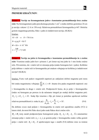 Magnetni materiali                                                                            9.
PRIMERI IZRAČUNOV:


Primer 1: Navitje na feromagnetnem jedru s konstantno permeabilnostjo brez zračne
reže: Na feromagnetnem jedru pravokotnega preseka 1 cm2 s sredno dolžino gostotnice 24 cm
je navitje s tokom 1,2 A in 150 ovoji. Relativna permeabilnost feromagnetika je 647. Določite
gostoto magnetnega pretoka, fluks v jedru in induktivnost navitja. (SLIKA)
Izračun:
NI = Hl    ⇒ H = 750 A/m

B = µr µ0 H = 0,6 T

Φ = BA = 6 ⋅ 10-5 Wb
     NΦ
L=      = 7,5 mH.
      I


Primer 2: Navitje na jedru iz feromagnetika s konstantno permeabilnostjo in z zračno
režo: Vzemimo enako jedro kot v primeru 1, pri čemer naj ima jedro še 1 mm široko zračno
režo. Privzemimo, da v zračni reži ni stresanja polja (enako homogeno kot v jedru). Kolikšno
polje dobimo v zračni reži in feromagnetiku pri enakem vzbujanju ter kolikšna je induktivnost
navijta? (SLIKA)


Izračun: Vsota vseh padcev magnetnih napetosti po zaključeni dolžini magnetne poti mora
                                     N
biti enaka magnetnemu vzbujanju     ∑H
                                    i =1
                                            i   ⋅ li = Θ . Imamo dva padca magnetnih napetosti: eno

v feromagnetiku in drugo v zračni reži. Predpostavili bomo, da je polje v feromagnetiku
(index m) homogeno po prerezu in da računamo integral po srednji dolžini magnetne poti:
H m ⋅ lm + H zr ⋅ lzr = NI . Sedaj Hje izrazimo z Bji, pri čemer je potrebno upoštevati različne

                                                 Bm               Bzr
relativne permeabilnosti (v zraku le µ0):                ⋅ lm +         ⋅ lzr = NI .        (9.4)
                                                µrm µ0            µ0
Da dobimo zvezo med poljem v feromagnetiku in zračni reži uporabimo enačbo (9.3) iz
katere sledi, da mora biti fluks skozi jedro enak fluksu skozi zračno režo:
Φ m = Φ zr torej zaradi predpostavljene homogenosti polja Bm ⋅ Am = Bzr ⋅ Azr . Če zanemarimo
stresanje polja v zračni reži ( Am = Azr ), je gostota polja v feromagnetiku enako velika gostoti
polja v zračni reži: Bm = Bzr . Z upoštevanjem tega v enačbi (9.4) dobimo izraz za izračun




                                                                                              9/13
 