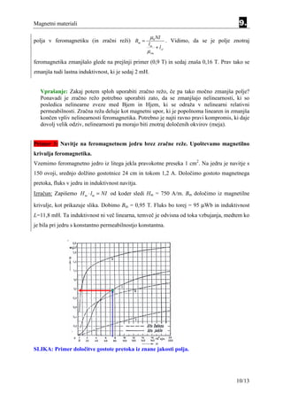 Magnetni materiali                                                                          9.
                                                      µ0 NI
polja v feromagnetiku (in zračni reži) Bm =                     . Vidimo, da se je polje znotraj
                                                  lm
                                                        + lzr
                                                  µrm
feromagnetika zmanjšalo glede na prejšnji primer (0,9 T) in sedaj znaša 0,16 T. Prav tako se
zmanjša tudi lastna induktivnost, ki je sedaj 2 mH.


   Vprašanje: Zakaj potem sploh uporabiti zračno režo, če pa tako močno zmanjša polje?
   Ponavadi je zračno režo potrebno uporabiti zato, da se zmanjšajo nelinearnosti, ki so
   posledica nelinearne zveze med Bjem in Hjem, ki se odraža v nelinearni relativni
   permeabilnosti. Zračna reža deluje kot magnetni upor, ki je popolnoma linearen in zmanjša
   končen vpliv nelinearnosti feromagnetika. Potrebno je najti ravno pravi kompromis, ki daje
   dovolj velik odziv, nelinearnosti pa morajo biti znotraj določenih okvirov (meja).


Primer 3: Navitje na feromagnetnem jedru brez zračne reže. Upoštevamo magnetilno
krivulja feromagnetika.
Vzemimo feromagnetno jedro iz litega jekla pravokotne preseka 1 cm2. Na jedru je navitje s
150 ovoji, srednjo dolžino gostotnice 24 cm in tokom 1,2 A. Določimo gostoto magnetnega
pretoka, fluks v jedru in induktivnost navitja.
Izračun: Zapišemo H m ⋅ lm = NI od koder sledi Hm = 750 A/m. Bm določimo iz magnetilne

krivulje, kot prikazuje slika. Dobimo Bm = 0,95 T. Fluks bo torej = 95 µWb in induktivnost
L=11,8 mH. Ta induktivnost ni več linearna, temveč je odvisna od toka vzbujanja, medtem ko
je bila pri jedru s konstantno permeabilnostjo konstantna.




SLIKA: Primer določitve gostote pretoka iz znane jakosti polja.




                                                                                           10/13
 