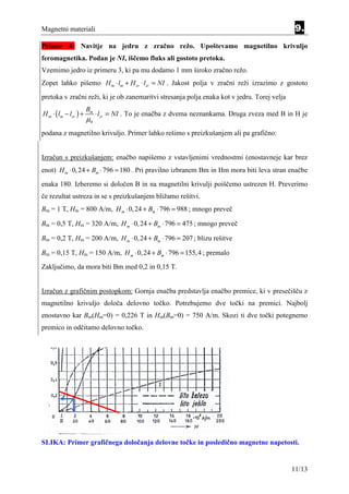 Magnetni materiali                                                                            9.
Primer 4: Navitje na jedru z zračno režo. Upoštevamo magnetilno krivuljo
feromagnetika. Podan je NI, iščemo fluks ali gostoto pretoka.
Vzemimo jedro iz primeru 3, ki pa mu dodamo 1 mm široko zračno režo.
Zopet lahko pišemo H m ⋅ lm + H zr ⋅ lzr = NI . Jakost polja v zračni reži izrazimo z gostoto
pretoka v zračni reži, ki je ob zanemaritvi stresanja polja enaka kot v jedru. Torej velja
                       Bm
H m ⋅ ( lm − lzr ) +        ⋅ lzr = NI . To je enačba z dvema neznankama. Druga zveza med B in H je
                       µ0
podana z magnetilno krivuljo. Primer lahko rešimo s preizkušanjem ali pa grafično:


Izračun s preizkušanjem: enačbo napišemo z vstavljenimi vrednostmi (enostavneje kar brez
enot) H m ⋅ 0, 24 + Bm ⋅ 796 = 180 . Pri pravilno izbranem Bm in Hm mora biti leva stran enačbe
enaka 180. Izberemo si določen B in na magnetilni krivulji poiščemo ustrezen H. Preverimo
če rezultat ustreza in se s preizkušanjem bližamo rešitvi.
Bm = 1 T, Hm = 800 A/m, H m ⋅ 0, 24 + Bm ⋅ 796 = 988 ; mnogo preveč

Bm = 0,5 T, Hm = 320 A/m, H m ⋅ 0, 24 + Bm ⋅ 796 = 475 ; mnogo preveč

Bm = 0,2 T, Hm = 200 A/m, H m ⋅ 0, 24 + Bm ⋅ 796 = 207 ; blizu rešitve

Bm = 0,15 T, Hm = 150 A/m, H m ⋅ 0, 24 + Bm ⋅ 796 = 155, 4 ; premalo
Zaključimo, da mora biti Bm med 0,2 in 0,15 T.


Izračun z grafičnim postopkom: Gornja enačba predstavlja enačbo premice, ki v presečišču z
magnetilno krivuljo določa delovno točko. Potrebujemo dve točki na premici. Najbolj
enostavno kar Bm(Hm=0) = 0,226 T in Hm(Bm=0) = 750 A/m. Skozi ti dve točki potegnemo
premico in odčitamo delovno točko.




SLIKA: Primer grafičnega določanja delovne točke in posledično magnetne napetosti.


                                                                                             11/13
 