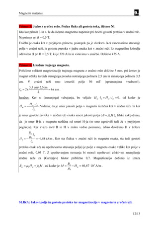 Magnetni materiali                                                                               9.


Primer 5: Jedro z zračno režo. Podan fluks ali gostota toka, iščemo NI.
Isto kot primer 3 in 4, le da iščemo magnetno napetost pri želeni gostoti pretoka v zračni reži.
Na primer pri B = 0,5 T.
Enačba je enaka kot v prejšnjem primeru, postopek pa je direkten. Ker zanemarimo stresanje
polja v zračni reži, je gostota pretoka v jedru enaka kot v zračni reži. Iz magnetilne krivulje
odčitamo H pri B = 0,5 T, ki je 320 A/m in vstavimo v enačbo. Dobimo 475 A.


Primer 6: Izračun trajnega magneta.
Poiščimo velikost magnetizacije trajnega magneta z zračno režo dolžine 5 mm, pri čemer je
magnet oblike toroida okroglega preseka notranjega polmera 2,5 cm in zunanjega polmera 3,5
cm.   V          zračni     reži   smo    izmerili    polje   50    mT      (spremenjena   vrednost!).
          3,5 cm+2,5cm
lm = 2π                = 6π cm .
                2
Izračun: Ker ni (zunanjega) vzbujanja, bo veljalo H m ⋅ lm + H zr ⋅ lzr = 0 , od koder je

          H zr ⋅ lzr
Hm = −               .Vidimo, da je smer jakosti polja v magnetu različna kot v zračni reži. In ker
             lm

je smer gostote pretoka v zračni reži enaka smeri jakosti polja ( B = µ0 H ), lahko zaključimo,
da je smer B-ja v magnetu različna od smeri H-ja (to smo ugotovili tudi že v prejšnjem
poglavju). Ker zvezo med B in H v zraku vedno poznamo, lahko določimo H v železu
          Bzr
                lm
          µ0
Hm = −               = −1,84 kA/m . Ker sta fluksa v zračni reži in magnetu enaka, sta tudi gostoti
           lm

pretoka enaki (če ne upoštevamo stresanja polja) je polje v magnetu enako veliko kot polje v
zračni reži, 0,05 T. Z upoštevanjem stresanja bi morali upoštevati efektivno zmanjšanje
zračne reže za (Carterjev) faktor približno 0,7. Magnetizacijo dobimo iz izraza
                                            Bm
Bm = µ0 H m + µ0 M , od koder je M =             − H m = 40,87 ⋅103 A/m .
                                            µ0




SLIKA: Jakost polja in gostota pretoka ter magnetizacija v magnetu in zračni reži.


                                                                                                12/13
 