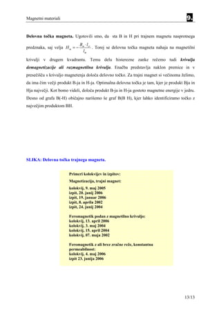 Magnetni materiali                                                                      9.


Delovna točka magneta. Ugotovili smo, da sta B in H pri trajnem magnetu nasprotnega
                               Bm ⋅ lzr
predznaka, saj velja H m = −            . Torej se delovna točka magneta nahaja na magnetilni
                                 lm
krivulji v drugem kvadrantu. Temu delu histerezne zanke rečemo tudi krivulja
demagnetizacije ali razmagnetilna krivulja. Enačba predstavlja naklon premice in v
presečišču s krivuljo magnetenja določa delovno točko. Za trajni magnet si večinoma želimo,
da ima čim večji produkt B-ja in H-ja. Optimalna delovna točka je tam, kjer je produkt Bja in
Hja največji. Kot bomo videli, določa produkt B-ja in H-ja gostoto magnetne energije v jedru.
Desno od grafa B(-H) običajno narišemo še graf B(B H), kjer lahko identificiramo točko z
največjim produktom BH.




SLIKA: Delovna točka trajnega magneta.


                       Primeri kolokvijev in izpitov:
                       Magnetizacija, trajni magnet:
                       kolokvij, 9. maj 2005
                       izpit, 20. junij 2006
                       izpit, 19. januar 2006
                       izpit, 8. aprila 2002
                       izpit, 24. junij 2004

                       Feromagnetik podan z magnetilno krivuljo:
                       kolokvij, 13. april 2006
                       kolokvij, 3. maj 2004
                       kolokvij, 15. april 2004
                       kolokvij, 07. maja 2002

                       Feromagnetik z ali brez zračne reže, konstantna
                       permeabilnost:
                       kolokvij, 4. maj 2006
                       izpit 23. junija 2006




                                                                                       13/13
 