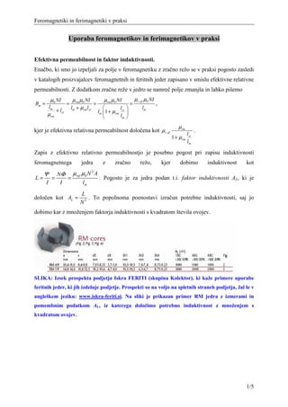 Feromagnetiki in ferimagnetiki v praksi


                        Uporaba feromagnetikov in ferimagnetikov v praksi


Efektivna permeabilnost in faktor induktivnosti.
Enačbo, ki smo jo izpeljali za polje v feromagnetiku z zračno režo se v praksi pogosto zasledi
v katalogih proizvajalcev feromagnetnih in feritnih jeder zapisano v smislu efektivne relativne
permeabilnosti. Z dodatkom zračne reže v jedro se namreč polje zmanjša in lahko pišemo
           µ0 NI             µ rm µ0 NI        µrm µ0 NI           µ r ,ef µ0 NI
Bm =                    =               =                      =                   ,
           lm               lm + µrmlzr               l               lm
                + lzr                       lm 1 + µrm zr 
       µ rm                                            lm 

                                                                                                 µ rm
kjer je efektivna relativna permeabilnost določena kot µr ,ef                                                 .
                                                                                                        lzr
                                                                                              1 + µrm
                                                                                                        lm

Zapis z efektivno relativno permeabilnostjo je posebno pogost pri zapisu induktivnosti
feromagnetnega                   jedra        z      zračno           režo,            kjer       dobimo          induktivnost   kot

     Ψ          NΦ µ ref µ0 N A
                             2

L=          =      =            . Pogosto je za jedra podan t.i. faktor induktivnosti AL, ki je
       I         I       lm
                                L
določen kot AL =                   . To popolnoma poenostavi izračun potrebne induktivnosti, saj jo
                                N2
dobimo kar z množenjem faktorja induktivnosti s kvadratom števila ovojev.




SLIKA: Izsek prospekta podjetja Iskra FERITI (skupina Kolektor), ki kaže primere uporabe
feritnih jeder, ki jih izdeluje podjetje. Prospekti so na voljo na spletnih straneh podjetja, žal le v
angleškem jeziku: www.iskra-feriti.si. Na sliki je prikazan primer RM jedra z izmerami in
pomembnim podatkom AL, iz katerega določimo potrebno induktivnost z množenjem s
kvadratom ovojev.




                                                                                                                                 1/5
 