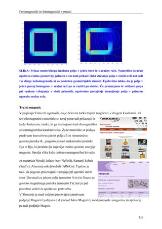Feromagnetiki in ferimagnetiki v praksi




SLIKA: Prikaz numeričnega izračuna polja v jedru brez in z zračno režo. Numeričen izračun
upošteva realno geometrijo jedra in s tem tudi prikaže efekt stresanje polja v zračni reži kot tudi
vse druge nehomogenosti, ki so posledica geometrijskih danosti. Ugotovimo lahko, da je polje v
jedru precej homogeno, v zračni reži pa se razširi po okolici. Če primerjamo še velikosti polja
pri enakem vzbujanju v obeh primerih, ugotovimo precejšnje zmanjšanje polja v primeru
uporabe zračne reže.


Trajni magneti.
V poglavju 9 smo že ugotovili, da je delovna točka trajnih magnetov v drugem kvadrantu. Za
te (trdomagnetne) materiale so torej ponavadi prikazuje le
ta del histerezne zanke, ki ga imenujemo tudi demagnetilna
ali razmagnetilna karakteristika. Za te materiale se podaja
predvsem koercitivna jakost polja Hc in remanenčna
gostota pretoka Br , pogosto pa tudi maksimalni produkt
Bja in Hja, ki predstavlja največjo možno gostoto energije
magneta. Spodja slika kaže tipične razmagnetilne krivulje

za materiale Neodij-železo-bor (NeFeB), Samarij-kobalt
(SmCo), Aluminij-nikelj-kobalt (AlNiCo). Tipično je
tudi, da pogosto proizvajalci vztrajajo pri uporabi starih
enot (Oerstead za jakost polja (namesto A/m) in Gauss za
gostoto magnetnega pretoka (namesto T)), kar je pač
potrebno vedeti in upoštevati pretvorbo.
V Sloveniji je med večjimi proizvajalci predvsem
podjetje Magneti Ljubljana d.d. (nekoč Iskra Magneti), med prodajalci magnetov in aplikacij
pa tudi podjetje Magsis.


                                                                                               3/5
 