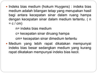  Indeks bias medium (hokum Huygens) : indeks bias 
medium adalah bilangan tetap yang merupakan hasil 
bagi antara kecepatan sinar dalam ruang hampa 
dengan kecepatan sinar dalam medium tertentu. ( n 
= c / cm) 
n= indeks bias medium 
c= kecepatan sinar diruang hampa 
cm= kecepatan sinar dimedium tertentu 
 Medium yang lebih rapat dikatakan mempunyai 
indeks bias besar sedangkan medium yang kurang 
rapat dikatakan mempunyai indeks bias kecil. 
 