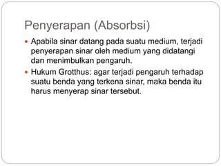 Penyerapan (Absorbsi) 
 Apabila sinar datang pada suatu medium, terjadi 
penyerapan sinar oleh medium yang didatangi 
dan menimbulkan pengaruh. 
 Hukum Grotthus: agar terjadi pengaruh terhadap 
suatu benda yang terkena sinar, maka benda itu 
harus menyerap sinar tersebut. 
 