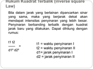 Hukum Kuadrat Terbalik (inverse square 
Law) 
Bila dalam jarak yang berlainan dipancarkan sinar 
yang sama, maka yang berjarak dekat akan 
mendapat intensitas penyinaran yang lebih besar. 
Penyinaran berbanding terbalik dengan kuadrat 
jarak baru yang dilakukan. Dapat dihitung dengan 
rumus: 
t1 t2 
—— = 
d1² d2² 
t1 = waktu penyinaran I 
t2 = waktu penyinaran II 
d1= jarak penyinaran I 
d2 = jarak penyinaran II 
 