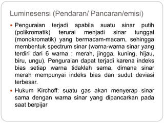 Luminesensi (Pendaran/ Pancaran/emisi) 
 Penguraian terjadi apabila suatu sinar putih 
(polikromatik) terurai menjadi sinar tunggal 
(monokromatik) yang bermacam-macam, sehingga 
membentuk spectrum sinar (warna-warna sinar yang 
terdiri dari 6 warna : merah, jingga, kuning, hijau, 
biru, ungu). Penguraian dapat terjadi karena indeks 
bias setiap warna tidaklah sama, dimana sinar 
merah mempunyai indeks bias dan sudut deviasi 
terbesar. 
 Hukum Kirchoff: suatu gas akan menyerap sinar 
sama dengan warna sinar yang dipancarkan pada 
saat berpijar 
 