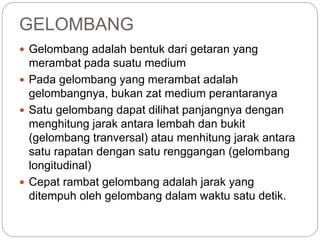 GELOMBANG 
 Gelombang adalah bentuk dari getaran yang 
merambat pada suatu medium 
 Pada gelombang yang merambat adalah 
gelombangnya, bukan zat medium perantaranya 
 Satu gelombang dapat dilihat panjangnya dengan 
menghitung jarak antara lembah dan bukit 
(gelombang tranversal) atau menhitung jarak antara 
satu rapatan dengan satu renggangan (gelombang 
longitudinal) 
 Cepat rambat gelombang adalah jarak yang 
ditempuh oleh gelombang dalam waktu satu detik. 
 