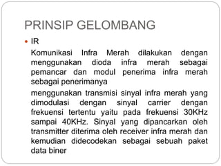 PRINSIP GELOMBANG 
 IR 
Komunikasi Infra Merah dilakukan dengan 
menggunakan dioda infra merah sebagai 
pemancar dan modul penerima infra merah 
sebagai penerimanya 
menggunakan transmisi sinyal infra merah yang 
dimodulasi dengan sinyal carrier dengan 
frekuensi tertentu yaitu pada frekuensi 30KHz 
sampai 40KHz. Sinyal yang dipancarkan oleh 
transmitter diterima oleh receiver infra merah dan 
kemudian didecodekan sebagai sebuah paket 
data biner 
 