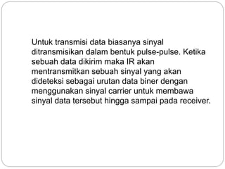 Untuk transmisi data biasanya sinyal 
ditransmisikan dalam bentuk pulse-pulse. Ketika 
sebuah data dikirim maka IR akan 
mentransmitkan sebuah sinyal yang akan 
dideteksi sebagai urutan data biner dengan 
menggunakan sinyal carrier untuk membawa 
sinyal data tersebut hingga sampai pada receiver. 
 