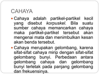 CAHAYA 
 Cahaya adalah partikel-partikel kecil 
yang disebut korpuskel. Bila suatu 
sumber cahaya memancarkan cahaya 
maka partikel-partikel tersebut akan 
mengenai mata dan menimbulkan kesan 
akan benda tersebut. 
 Cahaya merupakan gelombang, karena 
sifat-sifat cahaya mirip dengan sifat-sifat 
gelombang bunyi. Perbedaan antara 
gelombang cahaya dan gelombang 
bunyi terletak pada panjang gelombang 
dan frekuensinya. 
 