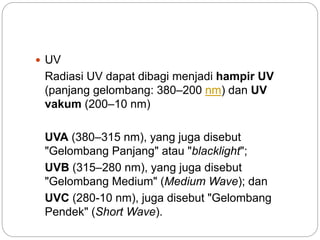  UV 
Radiasi UV dapat dibagi menjadi hampir UV 
(panjang gelombang: 380–200 nm) dan UV 
vakum (200–10 nm) 
UVA (380–315 nm), yang juga disebut 
"Gelombang Panjang" atau "blacklight"; 
UVB (315–280 nm), yang juga disebut 
"Gelombang Medium" (Medium Wave); dan 
UVC (280-10 nm), juga disebut "Gelombang 
Pendek" (Short Wave). 
 