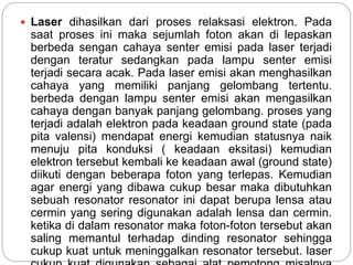  Laser dihasilkan dari proses relaksasi elektron. Pada 
saat proses ini maka sejumlah foton akan di lepaskan 
berbeda sengan cahaya senter emisi pada laser terjadi 
dengan teratur sedangkan pada lampu senter emisi 
terjadi secara acak. Pada laser emisi akan menghasilkan 
cahaya yang memiliki panjang gelombang tertentu. 
berbeda dengan lampu senter emisi akan mengasilkan 
cahaya dengan banyak panjang gelombang. proses yang 
terjadi adalah elektron pada keadaan ground state (pada 
pita valensi) mendapat energi kemudian statusnya naik 
menuju pita konduksi ( keadaan eksitasi) kemudian 
elektron tersebut kembali ke keadaan awal (ground state) 
diikuti dengan beberapa foton yang terlepas. Kemudian 
agar energi yang dibawa cukup besar maka dibutuhkan 
sebuah resonator resonator ini dapat berupa lensa atau 
cermin yang sering digunakan adalah lensa dan cermin. 
ketika di dalam resonator maka foton-foton tersebut akan 
saling memantul terhadap dinding resonator sehingga 
cukup kuat untuk meninggalkan resonator tersebut. laser 
cukup kuat digunakan sebagai alat pemotong misalnya 
 