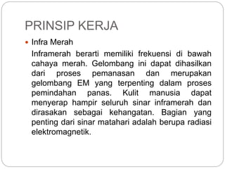PRINSIP KERJA 
 Infra Merah 
Inframerah berarti memiliki frekuensi di bawah 
cahaya merah. Gelombang ini dapat dihasilkan 
dari proses pemanasan dan merupakan 
gelombang EM yang terpenting dalam proses 
pemindahan panas. Kulit manusia dapat 
menyerap hampir seluruh sinar inframerah dan 
dirasakan sebagai kehangatan. Bagian yang 
penting dari sinar matahari adalah berupa radiasi 
elektromagnetik. 
 