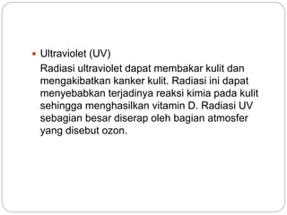  Ultraviolet (UV) 
Radiasi ultraviolet dapat membakar kulit dan 
mengakibatkan kanker kulit. Radiasi ini dapat 
menyebabkan terjadinya reaksi kimia pada kulit 
sehingga menghasilkan vitamin D. Radiasi UV 
sebagian besar diserap oleh bagian atmosfer 
yang disebut ozon. 
 