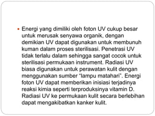  Energi yang dimiliki oleh foton UV cukup besar 
untuk merusak senyawa organik, dengan 
demikian UV dapat digunakan untuk membunuh 
kuman dalam proses sterilisasi. Penetrasi UV 
tidak terlalu dalam sehingga sangat cocok untuk 
sterilisasi permukaan instrument. Radiasi UV 
biasa digunakan untuk perawatan kulit dengan 
menggunakan sumber “lampu matahari”. Energi 
foton UV dapat memberikan inisiasi terjadinya 
reaksi kimia seperti terproduksinya vitamin D. 
Radiasi UV ke permukaan kulit secara berlebihan 
dapat mengakibatkan kanker kulit. 
 