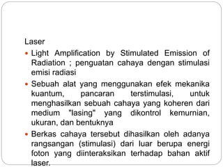 Laser 
 Light Amplification by Stimulated Emission of 
Radiation ; penguatan cahaya dengan stimulasi 
emisi radiasi 
 Sebuah alat yang menggunakan efek mekanika 
kuantum, pancaran terstimulasi, untuk 
menghasilkan sebuah cahaya yang koheren dari 
medium "lasing" yang dikontrol kemurnian, 
ukuran, dan bentuknya 
 Berkas cahaya tersebut dihasilkan oleh adanya 
rangsangan (stimulasi) dari luar berupa energi 
foton yang diinteraksikan terhadap bahan aktif 
laser. 
 