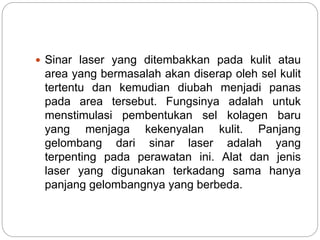  Sinar laser yang ditembakkan pada kulit atau 
area yang bermasalah akan diserap oleh sel kulit 
tertentu dan kemudian diubah menjadi panas 
pada area tersebut. Fungsinya adalah untuk 
menstimulasi pembentukan sel kolagen baru 
yang menjaga kekenyalan kulit. Panjang 
gelombang dari sinar laser adalah yang 
terpenting pada perawatan ini. Alat dan jenis 
laser yang digunakan terkadang sama hanya 
panjang gelombangnya yang berbeda. 
 
