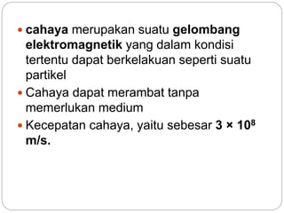  cahaya merupakan suatu gelombang 
elektromagnetik yang dalam kondisi 
tertentu dapat berkelakuan seperti suatu 
partikel 
 Cahaya dapat merambat tanpa 
memerlukan medium 
 Kecepatan cahaya, yaitu sebesar 3 × 108 
m/s. 
 