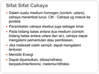 Sifat Sifat Cahaya 
 Dalam suatu medium homogen (contoh: udara), 
cahaya merambat lurus. Cth : Cahaya yg masuk ke 
jendela 
 Perambatan cahaya disebut juga sebagai sinar. 
 Pada bidang batas antara dua medium (contoh: 
bidang batas antara udara dan air), cahaya dapat 
mengalami pemantulan atau pembiasan. 
 Jika melewati celah sempit, dapat mengalami 
lenturan 
 Memiliki Energi 
 Dapat dipantulkan, dibias/refraksi, 
berpadu/interferensi, melentur/difraksi. 
 