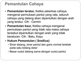 Pemantulan Cahaya 
 Pemantulan teratur, Ketika seberkas cahaya 
mengenai permukaan pantul yang rata, seluruh 
cahaya yang datang akan dipantulkan dengan arah 
yang teratur. Cth : Cermin 
 Pemantulan baur, Ketika cahaya mengenai 
permukaan pantul yang tidak rata maka cahaya 
tersebut dipantulkan dengan arah yang tidak 
beraturan. Cth : Batu, Kayu 
 Hukum Pemantulan ( Snellius) 
Sinar datang, sinar pantul dan garis normal terletak 
pada satu bidang datar 
Besar sudut datang sama dengan sudut pantul 
 