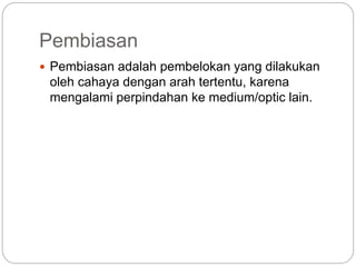 Pembiasan 
 Pembiasan adalah pembelokan yang dilakukan 
oleh cahaya dengan arah tertentu, karena 
mengalami perpindahan ke medium/optic lain. 
 