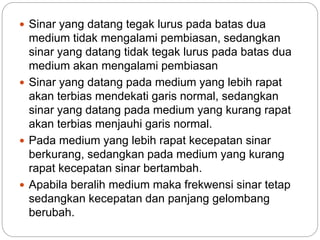  Sinar yang datang tegak lurus pada batas dua 
medium tidak mengalami pembiasan, sedangkan 
sinar yang datang tidak tegak lurus pada batas dua 
medium akan mengalami pembiasan 
 Sinar yang datang pada medium yang lebih rapat 
akan terbias mendekati garis normal, sedangkan 
sinar yang datang pada medium yang kurang rapat 
akan terbias menjauhi garis normal. 
 Pada medium yang lebih rapat kecepatan sinar 
berkurang, sedangkan pada medium yang kurang 
rapat kecepatan sinar bertambah. 
 Apabila beralih medium maka frekwensi sinar tetap 
sedangkan kecepatan dan panjang gelombang 
berubah. 
 