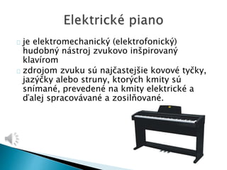je elektromechanický (elektrofonický) 
hudobný nástroj zvukovo inšpirovaný 
klavírom 
zdrojom zvuku sú najčastejšie kovové tyčky, 
jazýčky alebo struny, ktorých kmity sú 
snímané, prevedené na kmity elektrické a 
ďalej spracovávané a zosilňované. 
 