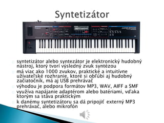 syntetizátor alebo syntezátor je elektronický hudobný 
nástroj, ktorý tvorí výsledný zvuk syntézou 
má viac ako 1000 zvukov, praktické a intuitívne 
užívateľské rozhranie, ktoré si obľúbi aj hudobný 
začiatočník, má aj USB prehrávač 
výhodou je podpora formátov MP3, WAV, AIFF a SMF 
využíva napájanie adaptérom alebo batériami, vďaka 
ktorým sa stáva praktickým 
k danému syntetizátoru sa dá pripojiť externý MP3 
prehrávač, alebo mikrofón 
 