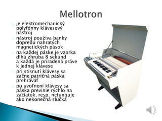 je elektromechanický 
polyfónny klávesový 
nástroj 
nástroj používa banky 
dopredu nahratých 
magnetických pások 
na každej páske je vzorka 
dlhá zhruba 8 sekúnd 
a každá je priradená práve 
k jednej klávese 
pri stisnutí klávesy sa 
začne patričná páska 
prehrávať 
po uvoľnení klávesy sa 
páska previnie rýchlo na 
začiatok, resp. nefunguje 
ako nekonečná slučka 
 