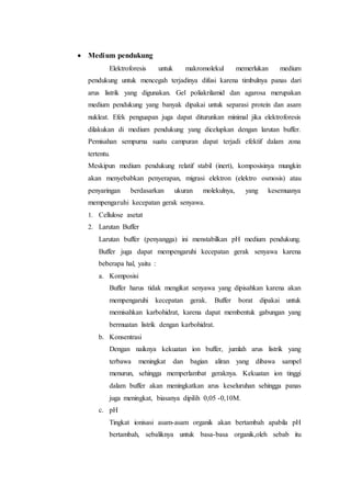  Medium pendukung
Elektroforesis untuk makromolekul memerlukan medium
pendukung untuk mencegah terjadinya difusi karena timbulnya panas dari
arus listrik yang digunakan. Gel poliakrilamid dan agarosa merupakan
medium pendukung yang banyak dipakai untuk separasi protein dan asam
nukleat. Efek penguapan juga dapat diturunkan minimal jika elektroforesis
dilakukan di medium pendukung yang dicelupkan dengan larutan buffer.
Pemisahan sempurna suatu campuran dapat terjadi efektif dalam zona
tertentu.
Meskipun medium pendukung relatif stabil (inert), komposisinya mungkin
akan menyebabkan penyerapan, migrasi elektron (elektro osmosis) atau
penyaringan berdasarkan ukuran molekulnya, yang kesemuanya
mempengaruhi kecepatan gerak senyawa.
1. Cellulose asetat
2. Larutan Buffer
Larutan buffer (penyangga) ini menstabilkan pH medium pendukung.
Buffer juga dapat mempengaruhi kecepatan gerak senyawa karena
beberapa hal, yaitu :
a. Komposisi
Buffer harus tidak mengikat senyawa yang dipisahkan karena akan
mempengaruhi kecepatan gerak. Buffer borat dipakai untuk
memisahkan karbohidrat, karena dapat membentuk gabungan yang
bermuatan listrik dengan karbohidrat.
b. Konsentrasi
Dengan naiknya kekuatan ion buffer, jumlah arus listrik yang
terbawa meningkat dan bagian aliran yang dibawa sampel
menurun, sehingga memperlambat geraknya. Kekuatan ion tinggi
dalam buffer akan meningkatkan arus keseluruhan sehingga panas
juga meningkat, biasanya dipilih 0,05 -0,10M.
c. pH
Tingkat ionisasi asam-asam organik akan bertambah apabila pH
bertambah, sebaliknya untuk basa-basa organik,oleh sebab itu
 