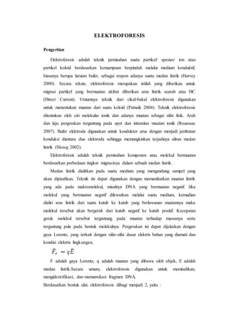 ELEKTROFORESIS
Pengertian
Elektroforesis adalah teknik pemisahan suatu partikel/ spesies/ ion atau
partikel koloid berdasarkan kemampuan berpindah melalui medium konduktif,
biasanya berupa larutan bufer, sebagai respon adanya suatu medan listrik (Harvey
2000). Secara teknis, elektroforesis merupakan istilah yang diberikan untuk
migrasi partikel yang bermuatan akibat diberikan arus listrik searah atau DC
(Direct Current). Umumnya teknik dari cikal-bakal elektroforesis digunakan
untuk menentukan muatan dari suatu koloid (Patnaik 2004). Teknik elektroforesis
ditentukan oleh ciri molekular ionik dan adanya muatan sebagai sifat fisik. Arah
dan laju pergerakan tergantung pada spot dan intensitas muatan ionik (Rouessac
2007). Bufer elektroda digunakan untuk konduktor arus dengan menjadi jembatan
konduksi diantara dua elektroda sehingga memungkinkan terjadinya aliran medan
listrik (Skoog 2002).
Elektroforesis adalah teknik pemisahan komponen atau molekul bermuatan
berdasarkan perbedaan tingkat migrasinya dalam sebuah medan listrik.
Medan listrik dialirkan pada suatu medium yang mengandung sampel yang
akan dipisahkan. Teknik ini dapat digunakan dengan memanfaatkan muatan listrik
yang ada pada makromolekul, misalnya DNA yang bermuatan negatif. Jika
molekul yang bermuatan negatif dilewatkan melalui suatu medium, kemudian
dialiri arus listrik dari suatu kutub ke kutub yang berlawanan muatannya maka
molekul tersebut akan bergerak dari kutub negatif ke kutub positif. Kecepatan
gerak molekul tersebut tergantung pada muatan terhadap massanya serta
tergantung pula pada bentuk molekulnya. Pergerakan ini dapat dijelaskan dengan
gaya Lorentz, yang terkait dengan sifat-sifat dasar elektris bahan yang diamati dan
kondisi elektris lingkungan,
F adalah gaya Lorentz, q adalah muatan yang dibawa oleh objek, E adalah
medan listrik.Secara umum, elektroforesis digunakan untuk memisahkan,
mengidentifikasi, dan memurnikan fragmen DNA.
Berdasarkan bentuk alat, elektroforesis dibagi menjadi 2, yaitu :
 