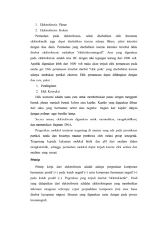 1. Elektroforesis Planar
2. Elektroforesis Kolom
Pemisahan pada elektroforesis, selain disebabkan oleh fenomena
elektrokinetik juga dapat disebabkan karena adanya filtrasi, yakni interaksi
dengan fasa diam. Pemisahan yang disebabkan karena interaksi tersebut tidak
disebut elektroforesis melainkan “elektrokromatografi”. Arus yang digunakan
pada elektroforesis adalah arus DC dengan nilai tegangan kurang dari 1000 volt.
Apabila digunakan lebih dari 1000 volt maka akan terjadi efek pemanasan pada
media gel. Efek pemanasan tersebut disebut “efek joule” yang disebabkan karena
adanya tumbukan partikel electron. Efek pemanasan dapat dihilangkan dengan
dua cara, yakni :
1. Pendinginan
2. Efek Konveksi
Efek konvensi adalah suatu cara untuk membebaskan panas dengan mengganti
bentuk planar menjadi bentuk kolom atau kapiler. Kapiler yang digunakan dibuat
dari silica yang bermuatan netral atau negative. Bagian luar kapiler dilapisi
dengan polimer agar bersifat lentur.
Secara umum, elektroforesis digunakan untuk memisahkan, mengidentifikasi,
dan memurnikan fragmen DNA.
Pergerakan molekul terutama tergantung di muatan yang ada pada permukaan
partikel, tanda dan besarnya muatan pembawa oleh variasi group ionogenik.
Tergantung kepada kekuatan molekul listrik dan pH dari medium dalam
mengkateristik, sehingga pemisahan molekul dapat terjadi karena efek seleksi dan
medium yang sesuai.
Prinsip
Prinsip kerja dari elektroforesis adalah adanya pergerakan komponen
bermuatan positif (+) pada kutub negatif (-) serta komponen bermuatan negatif (-)
pada kutub positif (+). Pegerakan yang terjadi disebut "elektrokinetik" . Hasil
yang didapatkan dari elektroforesis adalaha elektroforegram yang memberikan
informasi mengenai seberapa cepat perpindahan komponen (tm) atau biasa
disebut kecepatan migrasi. Besaran yang digunakan sama dengan pada proses
kromatografi.
 
